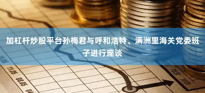 加杠杆炒股平台孙梅君与呼和浩特、满洲里海关党委班子进行座谈