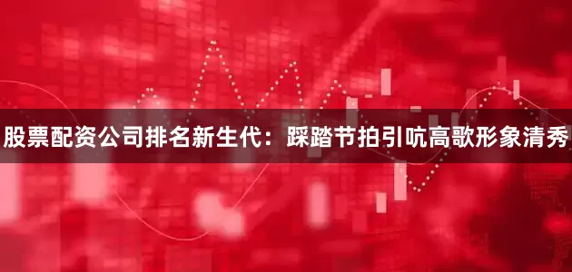 股票配资公司排名新生代：踩踏节拍引吭高歌形象清秀