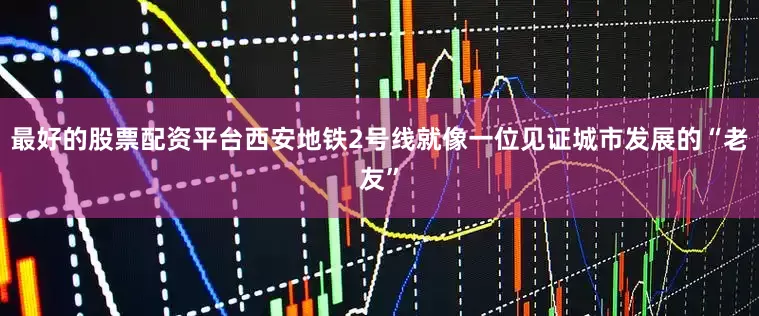 最好的股票配资平台西安地铁2号线就像一位见证城市发展的“老友”