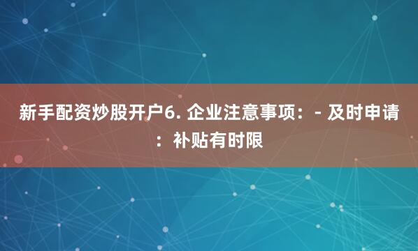 新手配资炒股开户6. 企业注意事项：- 及时申请：补贴有时限