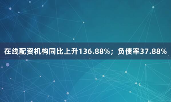 在线配资机构同比上升136.88%；负债率37.88%