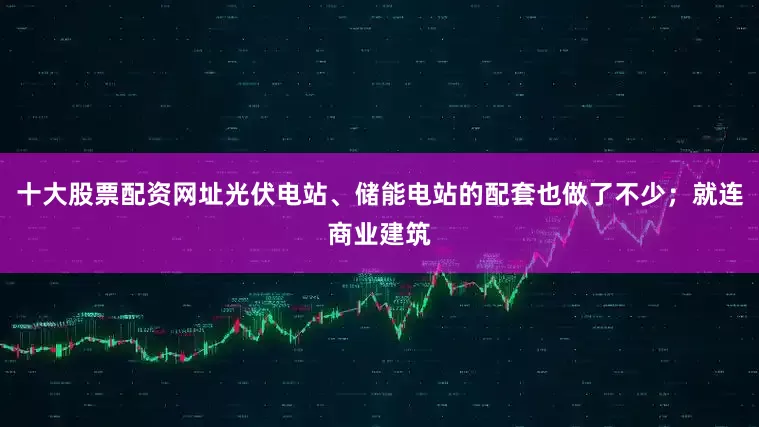 十大股票配资网址光伏电站、储能电站的配套也做了不少；就连商业建筑