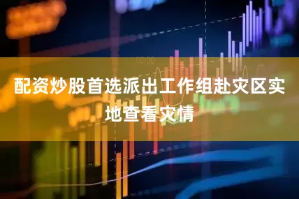 配资炒股首选派出工作组赴灾区实地查看灾情