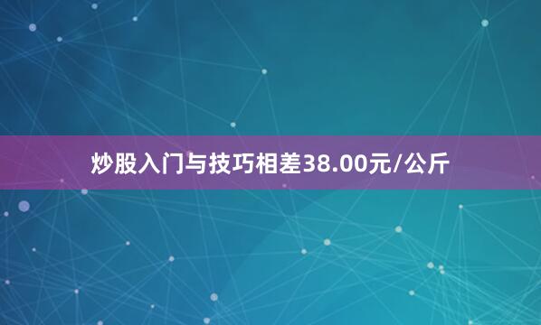 炒股入门与技巧相差38.00元/公斤