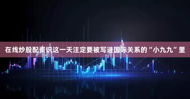 在线炒股配资识这一天注定要被写进国际关系的“小九九”里