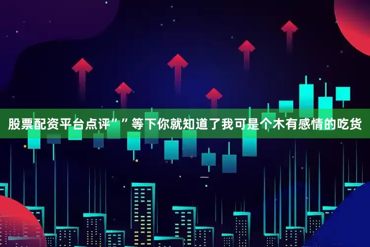 股票配资平台点评””等下你就知道了我可是个木有感情的吃货