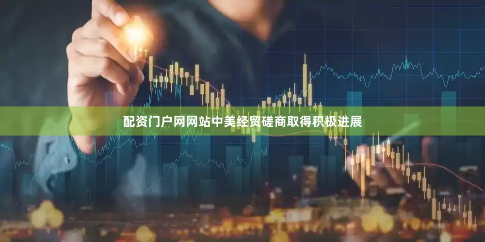 配资门户网网站中美经贸磋商取得积极进展