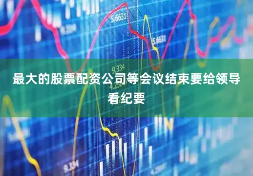 最大的股票配资公司等会议结束要给领导看纪要