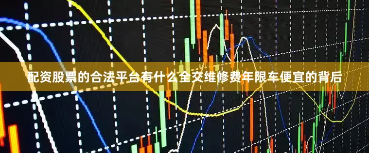 配资股票的合法平台有什么全交维修费年限车便宜的背后